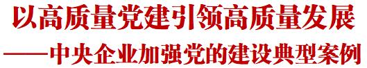 人民日报重磅报道中央企业加强党的建设典型案例：以高质量党建引领高质量发展